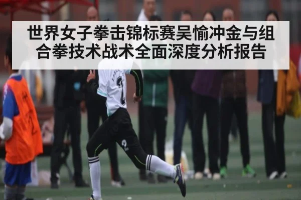 世界女子拳击锦标赛吴愉冲金与组合拳技术战术全面深度分析报告
