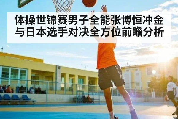 体操世锦赛男子全能张博恒冲金与日本选手对决全方位前瞻分析