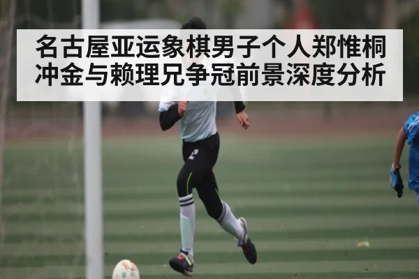 名古屋亚运象棋男子个人郑惟桐冲金与赖理兄争冠前景深度分析