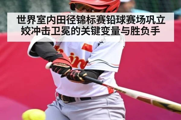 世界室内田径锦标赛铅球赛场巩立姣冲击卫冕的关键变量与胜负手