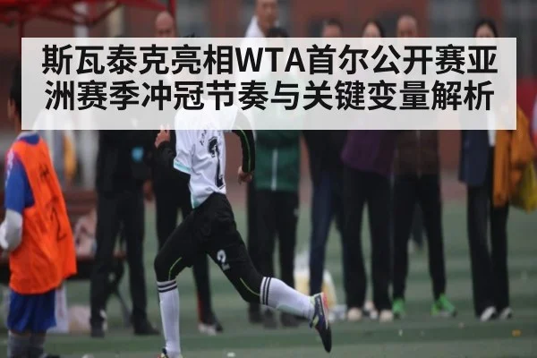 斯瓦泰克亮相WTA首尔公开赛亚洲赛季冲冠节奏与关键变量解析