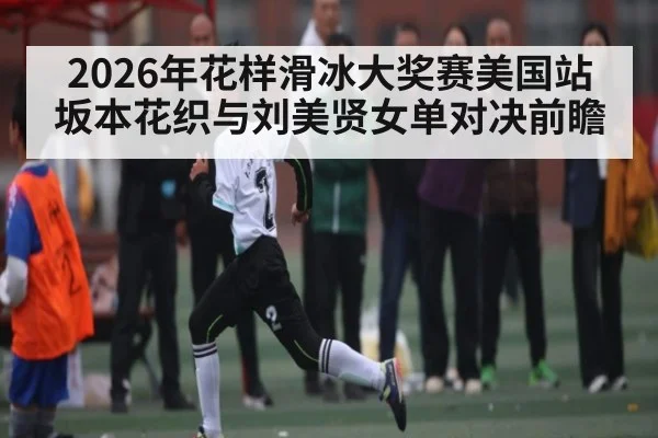 2026年花样滑冰大奖赛美国站坂本花织与刘美贤女单对决前瞻